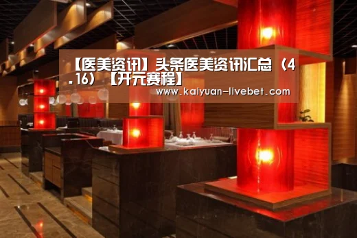 【医美资讯】头条医美资讯汇总(4.16)【开元赛程】(图1) 开元平台